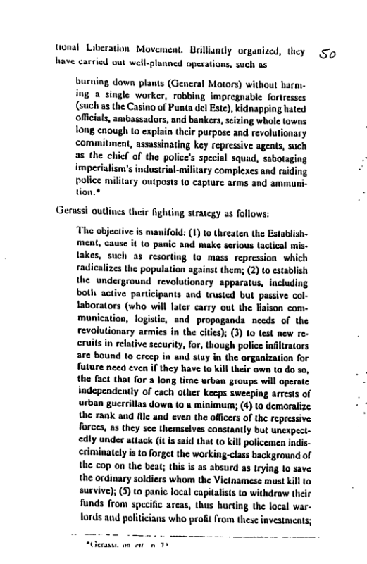 tonal Liberation Movement. Brillianty organized, they have carsied out well-planned operations, such as  burning dawn plants (General Motors) without harni- ing a single worker, robbing impregnable fortresses (such as the Casino of Punta del Este), kidnapping hated officials, ambassadors, and bankers, sizing whole towns long enough to explain their purpose and revolulionary commitment, assassinating key repressive agents, such as the chicf of the police’s special squad, sabotaging impesialism’s industrial-military complexes and raiding  police military outposts to capture arms and ammuni- tion.*  Gerassi outlines their fighting strategy as follows:  The objective is manifold: (1) to threaten the Establish- ment, cause it Lo panic and make serious tactical mis- takes, such as resorting o mass repression which radicalizes the population against them; (2) to cstablish the underground revolutionary apparatus, including both active participants and trusted but passive col- laborators (who will later carry out the lisison com- munication, logistic, and propaganda needs of the revolutionary armies in the cities); (3) to test new re- cruits in relative security, for, though police infiltrators are bound 10 crecp in and stay in the organization for future need even if they have to kill their own ta do so, the fact tha for a long time urban groups will operate independently of cach other keeps sweeping arvests of urban gucrrillas down to & minimum; (4) to demoralize the rank and fllc and even the officers of the repressive forces, as they sec themselves constantly but unexpect- edly under attack (it is said that to kill policemen indis- criminately is to forget the working-class background of the cop on the beat; this is as absurd as Irying lo save the ordinary soldiers whom the Vietnamese must kill to survive; (5) to panic local capitalists Lo withdraw their funds from specific arcas, thus hurting the local war- fords and politicians who profit from these investmicats;  So 